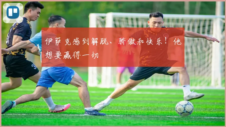 伊萨克感到解脱、骄傲和快乐！他想要赢得一切